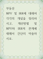 부동산 NPV 및 IRR에 대해여 각각의 개념을 정리하시고, 계산방법 및 NPV와 IRR의 관계에 대해서 간단히 약술 1페이지